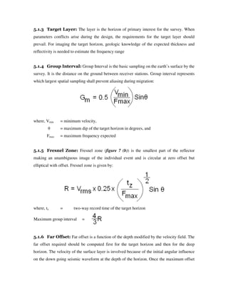 5.1.3 Target Layer: The layer is the horizon of primary interest for the survey. When
parameters conflicts arise during the design, the requirements for the target layer should
prevail. For imaging the target horizon, geologic knowledge of the expected thickness and
reflectivity is needed to estimate the frequency range
5.1.4 Group Interval: Group Interval is the basic sampling on the earth’s surface by the
survey. It is the distance on the ground between receiver stations. Group interval represents
which largest spatial sampling shall prevent aliasing during migration:
where, Vmin = minimum velocity,
θ = maximum dip of the target horizon in degrees, and
Fmax = maximum frequency expected
5.1.5 Fresnel Zone: Fresnel zone (figure 7 (b)) is the smallest part of the reflector
making an unambiguous image of the individual event and is circular at zero offset but
elliptical with offset. Fresnel zone is given by:
where, tz = two-way record time of the target horizon
5.1.6 Far Offset: Far offset is a function of the depth modified by the velocity field. The
far offset required should be computed first for the target horizon and then for the deep
horizon. The velocity of the surface layer is involved because of the initial angular influence
on the down going seismic waveform at the depth of the horizon. Once the maximum offset
Maximum group interval =
 