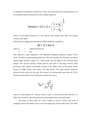 is computed in combination with the near / offset, the group interval, the ideal parameters can
be evaluated within the framework of the available equipment.
where, Z is the depth of horizon, Vs is the velocity of the surface layer, and V the average
velocity to the target.
If the horizon is dipping, then the distance, Hmax should be extended by:
where, Z = depth of horizon and
θ = dip
This extension is quite important in 3D exploration (Migration aperture). Neglect of this
factor can result in underestimating field costs. The well-founded rule of thumb says that the
spread length should be equal to or a little greater than the depth of the reflection being
imaged. The far-trace distance should preserve full fold on the target horizon. Data
processing often requires considerable muting of the shallow data on the greater offsets
because of NMO stretch, noise trains, and other factors. The target horizon should be
protected by the survey for the mute. The custom is to automatically mute below the “20 to
30 percent stretch factor” the formula most used for this step is:
where H = offset distance, V= velocity at time Tz and Tz = arrival time of the event at H = 0.
When Tm exceeds 0.3, then data processing will probably form an automatic mute.
Too large on offset range for a given number of receiver stations may result in
inadequate fold for the shallow layer or even the target layer. On the other hand, if the offset
 