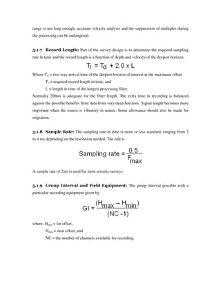 range is not long enough, accurate velocity analysis and the suppression of multiples during
the processing can be endangered.
5.1.7 Record Length: Part of the survey design is to determine the required sampling
rate in time and the record length is a function of depth and velocity of the deepest horizon.
Where Td = two-way arrival time of the deepest horizon of interest at the maximum offset
Tr = required record length in time, and
L = length in time of the longest processing filter.
Normally 200ms is adequate for the filter length. The extra time in recording is balanced
against the possible benefits from data from very deep horizons. Signal length becomes more
important when the source is vibratory in nature. Some allowance should also be made for
migration.
5.1.8 Sample Rate: The sampling rate in time is more or less standard, ranging from 2
to 4 ms depending on the resolution needed. The rule is
A sample rate of 2ms is used for most seismic surveys.
5.1.9 Group Interval and Field Equipment: The group interval possible with a
particular recording equipment given by
where, Hmax = far offset,
Hmin = near offset, and
NC = the number of channels available for recording.
 