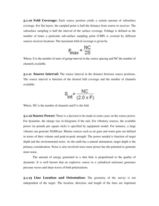 5.1.10 Fold Coverage: Each source position yields a certain amount of subsurface
coverage. For flat layers, the sampled point is half the distance from source to receiver. The
subsurface sampling is half the interval of the surface coverage. Foldage is defined as the
number of times a particular sub-surface sampling point (CMP) is covered by different
sources receiver locations. The maximum fold of coverage is given by
Where, S is the number of units of group interval in the source spacing and NC the number of
channels available.
5.1.11 Source Interval: The source interval in the distance between source positions.
The source interval is function of the desired fold coverage and the number of channels
available.
Where, NC is the number of channels and F is the fold.
5.1.12 Source Power: There is a decision to be made in some cases on the source power.
For dynamite, the charge size in kilograms if the unit. For vibratory sources, the available
power (in pounds per square inch) is specified by equipment model. For instance, a large
vibrator can generate 50,000 psi. Marine sources such as air guns and water guns are defined
in terms of their volume and peak-to-peak strength. The power needed is function of target
depth and the environmental noise. As the earth has a natural attenuation, target depth is the
primary consideration. Noise is also involved since more power has the potential to generate
more noise.
The amount of energy generated in a shot hole is proportional to the quality of
dynamite. It is well known that an explosive source in a cylindrical enclosure generates
pressure waves and shear waves of both polarizations.
5.1.13 Line Location and Orientation: The geometry of the survey is not
independent of the target. The location, direction, and length of the lines are important
 
