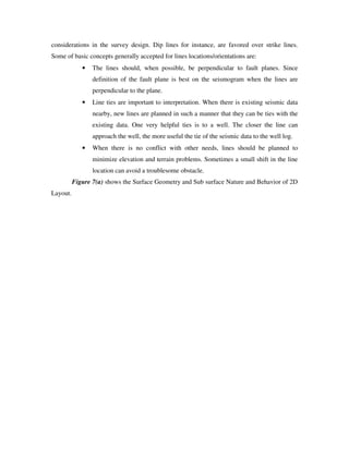 considerations in the survey design. Dip lines for instance, are favored over strike lines.
Some of basic concepts generally accepted for lines locations/orientations are:
• The lines should, when possible, be perpendicular to fault planes. Since
definition of the fault plane is best on the seismogram when the lines are
perpendicular to the plane.
• Line ties are important to interpretation. When there is existing seismic data
nearby, new lines are planned in such a manner that they can be ties with the
existing data. One very helpful ties is to a well. The closer the line can
approach the well, the more useful the tie of the seismic data to the well log.
• When there is no conflict with other needs, lines should be planned to
minimize elevation and terrain problems. Sometimes a small shift in the line
location can avoid a troublesome obstacle.
Figure 7(a) shows the Surface Geometry and Sub surface Nature and Behavior of 2D
Layout.
 