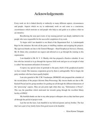 Acknowledgements
Every work we do is linked directly or indirectly to many different aspects, circumstances
and people. Aspects which we try to understand, work on and come to a conclusion,
circumstances which motivate us and people who help us and guide us to achieve what we
are intend to.
Recollecting the near past events of my training period I am deeply indebted to the
people who were responsible for the successful completion of my work.
To begin with I am thankful to our Head of the Department Prof. A. Lakshmipathi
Raju for the initiation. He took all the pains of shuffling students and assigning the projects.
My equivocal thanks are due to the General Manager – Head Geophysical Services, Chennai,
Mr. D. Dutta who considered our request and allowed us to go through the training in this
organization.
I am thankful to Mr. R. V. S. Murthy who has prepared a flawless schedule. It was
him who has insisted us to go through the rigorous field work and gave us an insight of what
is called “the maximum utilization of resources”.
I express my special sense of gratitude to the party chiefs of the geophysical parties
we have visited. The immense cooperation given by them is unforgettable. Not to forget, the
party members who have been equally helpful.
I am also grateful to Mr. C.M. Varadarajan ,DGM(GP) who prepared the schedule of
the second phase of the project (Seismic Data Processing). My sincere thanks are due to Mr.
Kailash Prasad and his group members for guiding me all through the different dimensions of
the “processing” aspects. They are pin point right when they say, “Information is Power”.
This was the punchline which motivated me towards going through the excellent library
facility of ONGC.
My heartfelt thanks are due to my other project colleagues also as they had been great
all through the period of project work.
Last but not the least, I am thankful to my beloved parents and my brother. The fact
that I am a part of my family forms firm good reason to be thankful.
– Kiran Kumar Talagapu
 