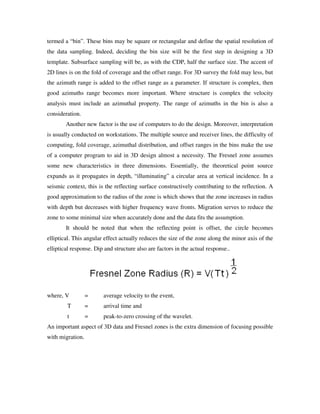 termed a “bin”. These bins may be square or rectangular and define the spatial resolution of
the data sampling. Indeed, deciding the bin size will be the first step in designing a 3D
template. Subsurface sampling will be, as with the CDP, half the surface size. The accent of
2D lines is on the fold of coverage and the offset range. For 3D survey the fold may less, but
the azimuth range is added to the offset range as a parameter. If structure is complex, then
good azimuths range becomes more important. Where structure is complex the velocity
analysis must include an azimuthal property. The range of azimuths in the bin is also a
consideration.
Another new factor is the use of computers to do the design. Moreover, interpretation
is usually conducted on workstations. The multiple source and receiver lines, the difficulty of
computing, fold coverage, azimuthal distribution, and offset ranges in the bins make the use
of a computer program to aid in 3D design almost a necessity. The Fresnel zone assumes
some new characteristics in three dimensions. Essentially, the theoretical point source
expands as it propagates in depth, “illuminating” a circular area at vertical incidence. In a
seismic context, this is the reflecting surface constructively contributing to the reflection. A
good approximation to the radius of the zone is which shows that the zone increases in radius
with depth but decreases with higher frequency wave fronts. Migration serves to reduce the
zone to some minimal size when accurately done and the data fits the assumption.
It should be noted that when the reflecting point is offset, the circle becomes
elliptical. This angular effect actually reduces the size of the zone along the minor axis of the
elliptical response. Dip and structure also are factors in the actual response..
where, V = average velocity to the event,
T = arrival time and
t = peak-to-zero crossing of the wavelet.
An important aspect of 3D data and Fresnel zones is the extra dimension of focusing possible
with migration.
 