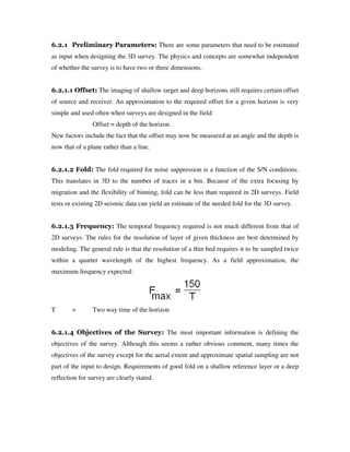 6.2.1 Preliminary Parameters: There are some parameters that need to be estimated
as input when designing the 3D survey. The physics and concepts are somewhat independent
of whether the survey is to have two or three dimensions.
6.2.1.1 Offset: The imaging of shallow target and deep horizons still requires certain offset
of source and receiver. An approximation to the required offset for a given horizon is very
simple and used often when surveys are designed in the field:
Offset = depth of the horizon.
New factors include the fact that the offset may now be measured at an angle and the depth is
now that of a plane rather than a line.
6.2.1.2 Fold: The fold required for noise suppression is a function of the S/N conditions.
This translates in 3D to the number of traces in a bin. Because of the extra focusing by
migration and the flexibility of binning, fold can be less than required in 2D surveys. Field
tests or existing 2D seismic data can yield an estimate of the needed fold for the 3D survey.
6.2.1.3 Frequency: The temporal frequency required is not much different from that of
2D surveys. The rules for the resolution of layer of given thickness are best determined by
modeling. The general rule is that the resolution of a thin bed requires it to be sampled twice
within a quarter wavelength of the highest frequency. As a field approximation, the
maximum frequency expected:
T = Two way time of the horizon
6.2.1.4 Objectives of the Survey: The most important information is defining the
objectives of the survey. Although this seems a rather obvious comment, many times the
objectives of the survey except for the aerial extent and approximate spatial sampling are not
part of the input to design. Requirements of good fold on a shallow reference layer or a deep
reflection for survey are clearly stated.
 