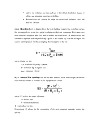 • Allow for obstacles and run analyses of the offset distribution ranges of
offsets and azimuthal properties of the bins.
• Estimate time and costs of the script and iterate until attributes, costs, and
time are satisfied.
6.3.1 Bin size: For 3-D data the bin is the basic building block for the rest of the survey.
Bin size depends on target size, spatial resolution needed, and economics. The traces when
their subsurface reflection point falls with in the bin, are treated as a CDP, and corrected and
summed to represent that bin position by a point. A bin can be any size but rectangles and
squares are the popular. The basic sampling theorem applies to the bin.
where, b is the bin size,
Fm = Maximum frequency expected,
θ = maximum dip in degrees and
Vmin = minimum velocity.
6.3.2 Source line spacing: The bin size will, however, allow more design calculations
if the fold and number of channels on the equipment are known .
where, NS = shots per square kilometer,
F = desired fold,
R = number of channels
B = subsurface bin size.
Determining NS allows for the computation of the next important parameter source line
spacing.
 