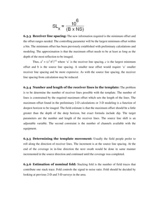 6.3.3 Receiver line spacing: The new information required is the minimum offset and
the offset ranges needed. The controlling parameter will be the largest minimum offset within
a bin. The minimum offset has been previously established with preliminary calculations and
modeling. The approximation is that the maximum offset needs to be at least as long as the
depth of the most reflection to be imaged.
Thus, a2
= (c2
-b2
)1/2
where ‘a’ is the receiver line spacing, c is the largest minimum
offset and b is the source line spacing. A smaller near offset would require ‘a’ smaller
receiver line spacing and be more expensive. As with the source line spacing, the receiver
line spacing from calculation may be reduced.
6.3.4 Number and length of the receiver lines in the template: The problem
is to be determine the number of receiver lines possible with the template. The number of
lines is constrained by the required maximum offset which sets the length of the lines. The
maximum offset found in the preliminary 2-D calculations or 3-D modeling is a function of
deepest horizon to be imaged. The field estimate is that the maximum offset should be a little
greater than the depth of the deep horizon, but exact formula include dip. The target
parameters are the number and length of the receiver lines. The source line shift is an
adjustable variable. The second constraint is the number of channels available with the
equipment.
6.3.5 Determining the template movement: Usually the field people prefer to
roll along the direction of receiver lines. The increment is at the source line spacing. At the
end of the coverage in in-line direction the next swath would be done in same manner
incremented in the source direction and continued until the coverage was completed.
6.3.6 Estimation of nominal fold: Stacking fold is the number of field traces that
contribute one stack trace. Fold controls the signal to noise ratio. Fold should be decided by
looking at previous 2-D and 3-D surveys in the area.
 
