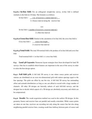 6.3.6.1 In-line fold: For an orthogonal straight-line survey, in-line fold is defined
similarly to the fold on 2-D data. The formula is as follows:
In line fold = ___( no. of receivers x station interval )__ .
2 x Source interval along the receiver line
(or)
In line fold = ( number of receivers x receiver interval )
2 x Shot line interval
6.3.6.2 Cross-line fold: Similar to the calculation of in-line fold, the cross-line fold is:
Cross line fold = source line length _.
2 x receiver line interval
6.3.6.3 Total Fold: The total 3D nominal fold is the produce of in-line fold and cross-line
fold:
Total nominal fold = ( in-line fold ) x ( cross-line fold).
6.4 Land 3D Layouts: Numerous layout strategies have been developed for land 3D
surveys. One has to establish which features are important in the area of the survey in order
to select the best design option.
6.4.1 Full fold 3-D: A full fold 3D survey is one where source points and receiver
stations are distributed on an even two-dimensional grid with station spacings equal to the
line spacings. The grids are offset by one bin size. A full fold 3D survey has outstanding
offset and azimuth distributions as long as one can afford to record with a large number of
channels. All other 3D designs are basically subsets of such full-fold surveys, and the
designer has to decide which aspects of a 3D design are absolutely necessary and which can
be compromised.
6.4.2 Swath: The swath acquisition method was used in the earliest 3D designs. In this
geometry Source and receiver lines are parallel and usually coincident. While source points
are taken on one line, receivers are recording not only along the source line but also along
neighboring parallel receiver lines, creating swath lines halfway between pairs of source and
 