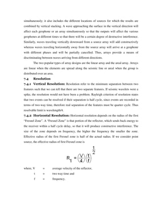 simultaneously; it also includes the different locations of sources for which the results are
combined by vertical stacking. A wave approaching the surface in the vertical direction will
affect each geophone or an array simultaneously so that the outputs will affect the various
geophones at different times so that there will be a certain degree of destructive interference.
Similarly, waves traveling vertically downward from a source array will add constructively
whereas waves traveling horizontally away from the source array will arrive at a geophone
with different phases and will be partially cancelled. Thus, arrays provide a means of
discriminating between waves arriving from different directions.
The two popular types of array designs are the linear array and the areal array. Arrays
are linear when the elements are spread along the seismic line or areal when the group is
distributed over an area.
7.4 Resolution
7.4.1 Vertical Resolution: Resolution refer to the minimum separation between two
features such that we can tell that there are two separate features. If seismic wavelets were a
spike, the resolution would not have been a problem. Rayleigh criterion of resolution states
that two events can be resolved if their separation is half cycle, since events are recorded in
terms of two-way time, therefore real separation of the features must be quarter cycle. Thus
resolvable limit is wavelength/4.
7.4.2 Horizontal Resolution: Horizontal resolution depends on the radius of the first
“Fresnel Zone”. A “Fresnel Zone” is that portion of the reflector, which sends back energy to
the receiver within a half cycle delay, so that it will produce constructive interference. The
size of the zone depends on frequency, the higher the frequency the smaller the zone.
Effective radius of the first Fresnel zone is half of the actual radius. If we consider point
source, the effective radius of first Fresnel zone is
where, V = average velocity of the reflector,
t = two way time and
f = frequency.
 