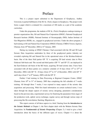 Preface
This is a project report submitted to the Department of Geophysics, Andhra
University in partial fulfillment of the M. Sc. (Tech.) degree in Geophysics. The project work
forms a paper which is evaluated for a maximum of 100 marks as a part of the academic
curriculum.
Under this programme, the students of M. Sc. (Tech.) Geophysics undergo training at
premier organizations like, Oil and Natural Gas Corporation (ONGC), National Geophysical
Research Institute (NGRI), National Institute of Oceanography (NIO), Indian Institute of
Geo-Magnetism (IIGM), etc., engaged in geophysical activities. Under the above program, I
had training at Oil and Natural Gas Corporation (ONGC) Chennai, CMDA Towers, Egmore,
Chennai, from 10th
December, 2004 to 31st
January, 2005.
During my training at ONGC Chennai, I had associated with the 2D and 3D Land
Seismic Data Acquisition undertaken by three of the geophysical parties (identity not
revealed) exploring Oil and Natural Gas in the operational areas of the Krishna-Godavari
basin. One of the three field parties GP ‘X’ is acquiring 2D land seismic data in West
Godavari Sub-basin and. The second and third parties (GP ‘Y’ and GP ‘Z’) are deployed in
the East-Godavari sub basin of the KG basin, acquiring 3D land seismic data. I have been
associated with all these parties on a tentative schedule of 10 days (from 13th
to 22nd
of
December, 2004) with GP ‘X’, 10 days (from 23rd
to 31st
of December, 2004) with GP ‘Y’
and 6 days (from 1st
to 6th
January, 2005) with the GP ‘Z’.
Further I had training in Data Processing at Regional Computer Center, ONGC
Chennai, from 10th
to 31st
of January, 2005 thus completing the full schedule of 7 weeks
training. All through these 7 weeks, I was exposed to many aspects of the seismic data
acquisition and processing. With first hand information on certain technical terms, I was
taken through the deeper aspects of seismic survey designing, parameters considerations
based on the previous data, experimental surveys for finalizing the parameters from stages of
the production work, uphole survey technique, regular survey and through various steps of
processing like De-convolution, Stacking, Migration etc.
This report consists of all these aspects in a brief. Starting from the Introduction to
the Seismic Methods in Chapter 1, the Next chapter deals with the Modern Seismic Data
Acquisition. In Fundamentals of Seismic Prospecting (Chapter 3), I tried to give a brief
introduction about the basics of the different types of waves. Chapter 4 is about the
 