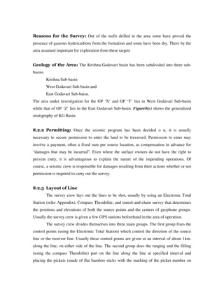 Reasons for the Survey: Out of the wells drilled in the area some have proved the
presence of gaseous hydrocarbons from the formation and some have been dry. There by the
area assumed important for exploration from these targets
Geology of the Area: The Krishna-Godavari basin has been subdivided into three sub-
basins
Krishna Sub-basin
West Godavari Sub-basin and
East Godavari Sub-baisn.
The area under investigation for the GP ‘X’ and GP ‘Y’ lies in West Godavari Sub-basin
while that of GP ‘Z’ lies in the East Godavari Sub-basin. Figure8(c) shows the generalized
stratigraphy of KG Basin.
8.2.2 Permitting: Once the seismic program has been decided o n, it is usually
necessary to secure permission to enter the land to be traversed. Permission to enter may
involve a payment, often a fixed sum per source location, as compensation in advance for
“damages that may be incurred”. Even where the surface owners do not have the right to
prevent entry, it is advantageous to explain the nature of the impending operations. Of
course, a seismic crew is responsible for damages resulting from their actions whether or not
permission is required to carry out the survey.
8.2.3 Layout of Line
The survey crew lays out the lines to be shot, usually by using an Electronic Total
Station (refer Appendix), Compass Theodolite, and transit-and-chain survey that determines
the positions and elevations of both the source points and the centers of geophone groups.
Usually the survey crew is given a few GPS stations beforehand in the area of operation.
The survey crew divides themselves into three main groups. The first group fixes the
control points (using the Electronic Total Station) which control the direction of the source
line or the receiver line. Usually these control points are given at an interval of about 1km.
along the line, on either side of the line. The second group does the ranging and the filling
(using the compass Theodolite) part on the line along the line at specified interval and
placing the pickets (made of flat bamboo sticks with the marking of the picket number on
 