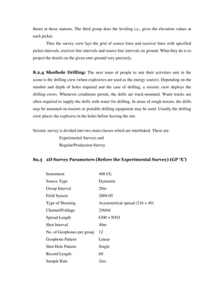 them) at those stations. The third group does the leveling i.e., gives the elevation values at
each picket.
Thus the survey crew lays the grid of source lines and receiver lines with specified
picket intervals, receiver line intervals and source line intervals on ground. What they do is to
project the details on the given onto ground very precisely.
8.2.4 Shothole Drilling: The next team of people to star their activities unit in the
scene is the drilling crew (when explosives are used as the energy source). Depending on the
number and depth of holes required and the case of drilling, a seismic crew deploys the
drilling crews. Whenever conditions permit, the drills are truck-mounted. Water trucks are
often required to supply the drills with water for drilling. In areas of rough terrain, the drills
may be mounted on tractors or portable drilling equipment may be used. Usually the drilling
crew places the explosive in the holes before leaving the site.
Seismic survey is divided into two main classes which are interlinked. These are:
Experimental Surveys and
Regular/Production Survey
8a.3 2D Survey Parameters (Before the Experimental Survey) (GP ‘X’)
Instrument 408 UL
Source Type Dynamite
Group Interval 20m
Field Season 2004-05
Type of Shooting Asymmetrical spread (216 + 40)
Channel/Foldage 256/64
Spread Length 4300 + NTO
Shot Interval 40m
No. of Geophones per group 12
Geophone Pattern Linear
Shot Hole Pattern Single
Record Length 6S
Sample Rate 2ms.
 