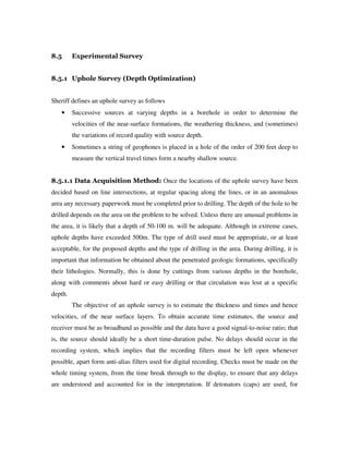 8.5 Experimental Survey
8.5.1 Uphole Survey (Depth Optimization)
Sheriff defines an uphole survey as follows
• Successive sources at varying depths in a borehole in order to determine the
velocities of the near-surface formations, the weathering thickness, and (sometimes)
the variations of record quality with source depth.
• Sometimes a string of geophones is placed in a hole of the order of 200 feet deep to
measure the vertical travel times form a nearby shallow source.
8.5.1.1 Data Acquisition Method: Once the locations of the uphole survey have been
decided based on line intersections, at regular spacing along the lines, or in an anomalous
area any necessary paperwork must be completed prior to drilling. The depth of the hole to be
drilled depends on the area on the problem to be solved. Unless there are unusual problems in
the area, it is likely that a depth of 50-100 m. will be adequate. Although in extreme cases,
uphole depths have exceeded 500m. The type of drill used must be appropriate, or at least
acceptable, for the proposed depths and the type of drilling in the area. During drilling, it is
important that information be obtained about the penetrated geologic formations, specifically
their lithologies. Normally, this is done by cuttings from various depths in the borehole,
along with comments about hard or easy drilling or that circulation was lost at a specific
depth.
The objective of an uphole survey is to estimate the thickness and times and hence
velocities, of the near surface layers. To obtain accurate time estimates, the source and
receiver must be as broadband as possible and the data have a good signal-to-noise ratio; that
is, the source should ideally be a short time-duration pulse. No delays should occur in the
recording system, which implies that the recording filters must be left open whenever
possible, apart form anti-alias filters used for digital recording. Checks must be made on the
whole timing system, from the time break through to the display, to ensure that any delays
are understood and accounted for in the interpretation. If detonators (caps) are used, for
 
