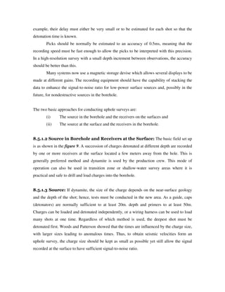 example, their delay must either be very small or to be estimated for each shot so that the
detonation time is known.
Picks should be normally be estimated to an accuracy of 0.5ms, meaning that the
recording speed must be fast enough to allow the picks to be interpreted with this precision.
In a high-resolution survey with a small depth increment between observations, the accuracy
should be better than this.
Many systems now use a magnetic storage devise which allows several displays to be
made at different gains. The recording equipment should have the capability of stacking the
data to enhance the signal-to-noise ratio for low-power surface sources and, possibly in the
future, for nondestructive sources in the borehole.
The two basic approaches for conducting uphole surveys are:
(i) The source in the borehole and the receivers on the surfaces and
(ii) The source at the surface and the receivers in the borehole.
8.5.1.2 Source in Borehole and Receivers at the Surface: The basic field set up
is as shown in the figure 9. A succession of charges detonated at different depth are recorded
by one or more receivers at the surface located a few meters away from the hole. This is
generally preferred method and dynamite is used by the production crew. This mode of
operation can also be used in transition zone or shallow-water survey areas where it is
practical and safe to drill and load charges into the borehole.
8.5.1.3 Source: If dynamite, the size of the charge depends on the near-surface geology
and the depth of the shot; hence, tests must be conducted in the new area. As a guide, caps
(detonators) are normally sufficient to at least 20m. depth and primers to at least 50m.
Charges can be loaded and detonated independently, or a wiring harness can be used to load
many shots at one time. Regardless of which method is used, the deepest shot must be
detonated first. Woods and Patterson showed that the times are influenced by the charge size,
with larger sizes leading to anomalous times. Thus, to obtain seismic velocities form an
uphole survey, the charge size should be kept as small as possible yet still allow the signal
recorded at the surface to have sufficient signal-to-noise ratio.
 