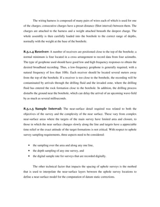The wiring harness is composed of many pairs of wires each of which is used for one
of the charges; consecutive charges have a preset distance (Shot interval) between them. The
charges are attached to the harness and a weight attached beneath the deepest charge. The
whole assembly is then carefully loaded into the borehole to the correct range of depths,
normally with the weight at the base of the borehole.
8.5.1.4 Receiver: A number of receivers are positioned close to the top of the borehole; a
normal minimum is four located in a cross arrangement to record data from four azimuths.
The type of geophone used should have good low and high frequency responses to obtain the
desired broadband recording. Thus, a low-frequency geophone is generally required, with a
natural frequency of less than 10Hz. Each receiver should be located several meters away
from the top of the borehole. If a receiver is too close to the borehole, the recording will be
contaminated by arrivals through the drilling fluid and the invaded zone, where the drilling
fluid has entered the rock formation close to the borehole. In addition, the drilling process
disturbs the ground near the borehole, which can delay the arrival of an upcoming wave-field
by as much as several milliseconds.
8.5.1.5 Sample Interval: The near-surface detail required was related to both the
objectives of the survey and the complexity of the near surface. These vary from complex
near-surface areas where the targets of the main survey have limited area and closure, to
those in which the near surface changes slowly along the line and targets have a appreciable
time relief or the exact attitude of the target formations is not critical. With respect to uphole
survey sampling requirements, three aspects need to be considered:
• the sampling over the area and along any one line,
• the depth sampling of any one survey, and
• the digital sample rate for surveys that are recorded digitally.
The other technical factor that impacts the spacing of uphole surveys is the method
that is used to interpolate the near-surface layers between the uphole survey locations to
define a near-surface model for the computation of datum static corrections.
 