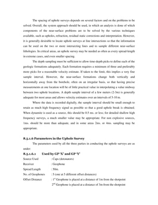 The spacing of uphole surveys depends on several factors and on the problems to be
solved. Overall, the system approach should be used, in which an analysis is done of which
components of the near-surface problems are to be solved by the various techniques
available, such as upholes, refraction, residual static corrections and interpretation. However,
it is generally desirable to locate uphole surveys at line intersections so that the information
can be used on the two or more intersecting lines and to sample different near-surface
lithologies. In critical areas, an uphole survey may be needed as often as every spread-length
in extreme cases, and even smaller spacing.
The depth sampling must be sufficient to allow time-depth picks to define each of the
geologic formations adequately. Each formation requires a minimum of three and preferably
more picks for a reasonable velocity estimate. If taken to the limit, this implies a very fine
sample interval. However, the near-surface formations change both vertically and
horizontally away from the borehole, often on an irregular basis, so that having precise
measurements at one location will be of little practical value in interpolating a value midway
between two uphole locations. A depth sample interval of a few meters (2-3m) is generally
adequate for most areas and allows velocity estimates over an intervals of 5-10 m.
Where the data is recorded digitally, the sample interval should be small enough to
retain as much high frequency signal as possible so that a good uphole break is obtained.
When dynamite is used as a source, this should be 0.5 ms. or less; for detailed shallow high
frequency surveys, a much smaller value may be appropriate. For non explosive sources,
1ms. should be more than adequate, and in some areas 2ms. or 4ms. sampling may be
appropriate.
8.5.1.6 Parameters in the Uphole Survey
The parameters used by all the three parties in conducting the uphole surveys are as
under:
8.5.1.6.1 Used by GP ‘X’ and GP ‘Y’
Source Used : Caps (detonators)
Receiver : Geophone
Spread Length : 50m.
No. of Geophones : 5 (one at 5 different offset distances)
Offset Distance : 1st
Geophone is placed at a distance of 1m from the shotpoint
2nd
Geophone is placed at a distance of 3m from the shotpoint
 