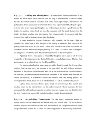 8.5.1.7.1 Picking and Timing Data: The picked times should be estimated to the
nearest 0.5 ms or better. These times are used not only to measure times to specific depths
but also to estimate interval velocities over fairly small depth ranges. Prerequisites for
picking data at this accuracy are a sufficiently broad band signal bandwidth, adequate signal-
to-noise ratio, a fast paper speed display, and sufficient gain to show a good break on the
display. In addition, a time break test must be conducted with the signal displayed on the
display to obtain absolute time information. Any observed delay is measured and then
removed from each of the times picked form the display.
In most acquisition systems (Smartseis, refer Appendix in this case), data are
recorded on a digital tape or disk. The gain of the display is important. With respect of the
picking of the first arrival, Ricker stated, “There is no sudden takeoff of the trace when the
disturbance arrives. The motion begins gradually as if a first kick arrival time is attempted,
the time picked will depend upon the over-all magnification of the seismograph”
Figure 11 shows a field record as obtained by the uphole survey team of GP ‘X’ for a
source (1m of detonating cord) at a depth of 60m into a spread of geophones. The first four
geophones are at an offset of 1m, 3m, 5m, 25m, and 50m
For a conventional uphole survey analysis, picks should be made for all near-offset
displays. When several traces are recorded at the same offset but with different azimuths,
variations in the time are often observed. This can be due to near-surface variations close to
the receivers, ground coupling of the receivers, variations in the invaded zone between the
source and receiver, or disturbance around the borehole form the drilling process. To
investigate these effects, traces out to an offset of about 15 – 25 m. should also be picked.
Uphole times are picked from a peak, trough or zero crossing; these cannot give
absolute times, but the interval times can be used for interval velocity estimates. For this
approach to be sufficiently accurate, the waveform must not change form one depth level to
the next. However, the pulse width typically broadens with the distance traveled.
8.5.1.7.2 Arrival-Time Corrections: The two major corrections applied to
uphole survey data are conversion to absolute time and vertical time. The correction to
absolute time uses information obtained from the time break test, designed to measure minor
delays in the total system due to filters and other components of the recording instruments.
 