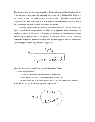 The measured times are from a known depth in the borehole to a specific offset from the top
of the borehole. In some cases, the surface elevation at the top of the borehole is different to
the receiver (or source) elevation located a few meters away. Corrections for this elevation
change the offset from the borehole need to be applied to the picked times to simulate a set of
arrival times that would be measured at the top of the borehole.
A simple geometric correction is applied routinely to correct from the inclined ray-
path to a vertical one; the parameters are shown in the figure 12 which assumes that the
borehole is vertical. When the drill is on a slope, all the depth and times normally refer to a
reference system perpendicular to the ground; in other non-vertical situations, additional
corrections are required. The relationship between the vertical uphole time and the measured
(inclined) uphole time for the general case is given by
where, t is the measured uphole time corrected for any time delays,
T is the vertical uphole time,
x is the offset of the receiver from the top of the borehole,
z1 is the depth of the shot, z2 is the depth of the receiver, and
∆ E is the difference in elevation between the receiver and the top of the shot hole
When ∆ E = 0 and z2 = 0, the above equation simplifies to
 