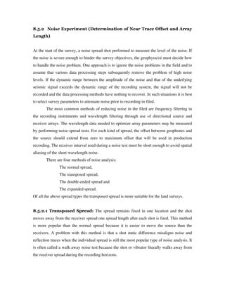 8.5.2 Noise Experiment (Determination of Near Trace Offset and Array
Length)
At the start of the survey, a noise spread shot performed to measure the level of the noise. If
the noise is severe enough to hinder the survey objectives, the geophysicist must decide how
to handle the noise problem. One approach is to ignore the noise problems in the field and to
assume that various data processing steps subsequently remove the problem of high noise
levels. If the dynamic range between the amplitude of the noise and that of the underlying
seismic signal exceeds the dynamic range of the recording system, the signal will not be
recorded and the data processing methods have nothing to recover. In such situations it is best
to select survey parameters to attenuate noise prior to recording in filed.
The most common methods of reducing noise in the filed are frequency filtering in
the recording instruments and wavelength filtering through use of directional source and
receiver arrays. The wavelength data needed to optimize array parameters may be measured
by performing noise-spread tests. For each kind of spread, the offset between geophones and
the source should extend from zero to maximum offset that will be used in production
recording. The receiver interval used during a noise test must be short enough to avoid spatial
aliasing of the short-wavelength noise.
There are four methods of noise analysis:
The normal spread,
The transposed spread,
The double-ended spread and
The expanded spread.
Of all the above spread types the transposed spread is more suitable for the land surveys.
8.5.2.1 Transposed Spread: The spread remains fixed in one location and the shot
moves away from the receiver spread one spread length after each shot is fired. This method
is more popular than the normal spread because it is easier to move the source than the
receivers. A problem with this method is that a shot static difference misaligns noise and
reflection traces when the individual spread is still the most popular type of noise analysis. It
is often called a walk away noise test because the shot or vibrator literally walks away from
the receiver spread during the recording horizons.
 