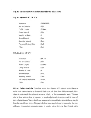 8.5.2.2 Instrument Parameters faced in the noise test:
8.5.2.2.1 (At GP ‘X’, GP ‘Y’)
Instrument : CM 408 UL
No. of Channels : 108
Profile Length : 2160m
Group Interval : 20m
Number of Shots : 6
Record Length : 6sec
Sampling Interval : 2ms
Pre Amplification Gain : 0 dB
Filters : Out
8.5.2.2.2 (At GP ‘Z’)
Instrument : SN 388
No. of Channels : 108
Profile Length : 2160m
Group Interval : 20m
Number of Shots : 6
Record Length : 5sec
Sampling Interval : 2ms
Pre Amplification Gain : 12 dB
Filters : Out
8.5.2.3 Noise Analysis: From field record time, distance (t-X) graph is plotted for each
noise wave traces observed in the record. Each wave will align along different straight lines,
slope of each straight line gives the apparent velocity of the corresponding wave. This can
also be done with the help of computer by simply plotting all the noise records in order of
their offset distances. Waves of different apparent velocities will align along different straight
lines having different slopes. Time period of the wave can be found by measuring the time
difference between two consecutive peaks or troughs where the wave shape / stand out is
 