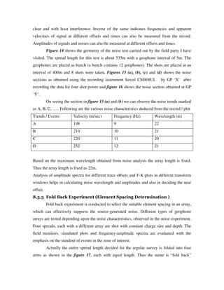 clear and with least interference. Inverse of the same indicates frequencies and apparent
velocities of signal at different offsets and times can also be measured from the record.
Amplitudes of signals and noises can also be measured at different offsets and times.
Figure 14 shows the geometry of the noise test carried out by the field party I have
visited. The spread length for this test is about 535m with a geophone interval of 5m. The
geophones are placed as bunch (a bunch contains 12 geophones). The shots are placed at an
interval of 400m and 8 shots were taken. Figures 15 (a), (b), (c) and (d) shows the noise
sections as obtained using the recording instrument Sercel CM408UL by GP ‘X’ after
recording the data for four shot points and figure 16 shows the noise section obtained at GP
‘Y’.
On seeing the section in figure 15 (a) and (b) we can observe the noise trends marked
as A, B, C, ….. Following are the various noise characteristics deduced from the record / plot
Trends / Events Velocity (m/sec) Frequency (Hz) Wavelength (m)
A 198 9 22
B 210 10 21
C 220 11 20
D 252 12 21
Based on the maximum wavelength obtained from noise analysis the array length is fixed.
Thus the array length is fixed as 22m.
Analysis of amplitude spectra for different trace offsets and F-K plots in different transform
windows helps in calculating noise wavelength and amplitudes and also in deciding the near
offset.
8.5.3 Fold Back Experiment (Element Spacing Determination )
Fold back experiment is conducted to select the suitable element spacing in an array,
which can effectively suppress the source-generated noise. Different types of geophone
arrays are tested depending upon the noise characteristics, observed in the noise experiment.
Four spreads, each with a different array are shot with constant charge size and depth. The
field monitors, simulated plots and frequency-amplitude spectra are evaluated with the
emphasis on the standout of events in the zone of interest.
Actually the entire spread length decided for the regular survey is folded into four
arms as shown in the figure 17, each with equal length. Thus the name is “fold back”
 
