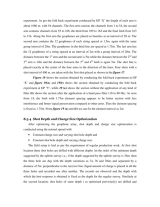 experiment. As per the fold back experiment conducted by GP ‘X’ the length of each arm is
about 1060 m. with 54 channels. The first arm consists the channels from 1 to 54, the second
arm contains channels from 55 to 108, the third from 109 to 162 and the final limb from 163
to 216. Along the first arm the geophones are placed as bunches at an interval of 20 m. The
second arm contains the 12 geophones of each string spaced at 1.5m. again with the same
group interval of 20m. The geophones in the third line are spaced at 1.75m. The last arm has
the 12 geophones of a string spaced at an interval of 2m with a group interval of 20m. The
distance between the 1st
arm and the second arm is 5m while the distance between the 2nd
and
3rd
arm is 10m and the distance between the 3rd
and 4th
limb is again 5m. The shot line is
placed exactly at the center of the four arms in the direction of the lines. Four shots with a
shot interval of 400 m. are taken with the first shot placed as shown in the figure 17.
Figure 18 shows the section obtained by conducting the fold back experiment at GP
‘X’ and figure 19(a) and 19(b) shows the section obtained by conducting the fold back
experiment at GP ‘Y’, while 19 (a) shows the section without the application of any kind of
filter (b) shows the section after the application of a band pass filter (10 to 80 Hz). As seen
from 18, the limb with 1.75m element spacing appears to be better section with less
interference and better signal preservation compared to other arms. Thus the element spacing
is fixed as 1.75m. From figure 19 (a) and (b) we can fix the element interval as 2m.
8.5.4 Shot Depth and Charge Size Optimization
After optimizing the geophone array, shot depth and charge size optimization is
conducted using the normal spread with
• Constant charge size and varying shot hole depth and
• Constant shot hole depth and varying charge size.
The field setup is laid as per the requirement of regular production work. At first shot
location three shot holes are drilled with different depths (in the order of the optimum depth
suggested by the uphole survey i.e., if the depth suggested by the uphole survey is 36m. then
the three hole are dug with the depth variations as 34, 36 and 38m) and separated by a
distance of 5m. perpendicular to the receiver line. Equal amount of charge is placed in all the
three holes and recorded one after another. The records are observed and the depth with
which the best response is obtained is fixed as the depth for the regular survey. Similarly at
the second location, shot holes of same depth ( as optimized previoiusly) are drilled and
 