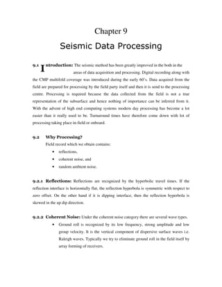 I
Chapter 9
Seismic Data Processing
9.1 ntroduction: The seismic method has been greatly improved in the both in the
areas of data acquisition and processing. Digital recording along with
the CMP multifold coverage was introduced during the early 60’s. Data acquired from the
field are prepared for processing by the field party itself and then it is send to the processing
centre. Processing is required because the data collected from the field is not a true
representation of the subsurface and hence nothing of importance can be inferred from it.
With the advent of high end computing systems modern day processing has become a lot
easier than it really used to be. Turnaround times have therefore come down with lot of
processing taking place in-field or onboard.
9.2 Why Processing?
Field record which we obtain contains:
• reflections,
• coherent noise, and
• random ambient noise.
9.2.1 Reflections: Reflections are recognized by the hyperbolic travel times. If the
reflection interface is horizontally flat, the reflection hyperbola is symmetric with respect to
zero offset. On the other hand if it is dipping interface, then the reflection hyperbola is
skewed in the up dip direction.
9.2.2 Coherent Noise: Under the coherent noise category there are several wave types.
• Ground roll is recognized by its low frequency, strong amplitude and low
group velocity. It is the vertical component of dispersive surface waves i.e.
Raleigh waves. Typically we try to eliminate ground roll in the field itself by
array forming of receivers.
 