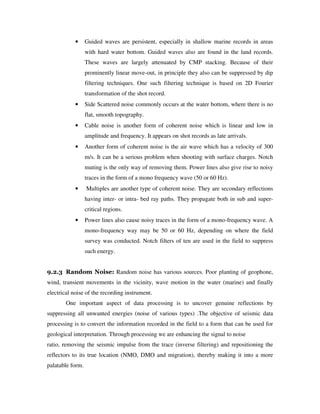 • Guided waves are persistent, especially in shallow marine records in areas
with hard water bottom. Guided waves also are found in the land records.
These waves are largely attenuated by CMP stacking. Because of their
prominently linear move-out, in principle they also can be suppressed by dip
filtering techniques. One such filtering technique is based on 2D Fourier
transformation of the shot record.
• Side Scattered noise commonly occurs at the water bottom, where there is no
flat, smooth topography.
• Cable noise is another form of coherent noise which is linear and low in
amplitude and frequency. It appears on shot records as late arrivals.
• Another form of coherent noise is the air wave which has a velocity of 300
m/s. It can be a serious problem when shooting with surface charges. Notch
muting is the only way of removing them. Power lines also give rise to noisy
traces in the form of a mono frequency wave (50 or 60 Hz).
• Multiples are another type of coherent noise. They are secondary reflections
having inter- or intra- bed ray paths. They propagate both in sub and super-
critical regions.
• Power lines also cause noisy traces in the form of a mono-frequency wave. A
mono-frequency way may be 50 or 60 Hz, depending on where the field
survey was conducted. Notch filters of ten are used in the field to suppress
such energy.
9.2.3 Random Noise: Random noise has various sources. Poor planting of geophone,
wind, transient movements in the vicinity, wave motion in the water (marine) and finally
electrical noise of the recording instrument.
One important aspect of data processing is to uncover genuine reflections by
suppressing all unwanted energies (noise of various types) .The objective of seismic data
processing is to convert the information recorded in the field to a form that can be used for
geological interpretation. Through processing we are enhancing the signal to noise
ratio, removing the seismic impulse from the trace (inverse filtering) and repositioning the
reflectors to its true location (NMO, DMO and migration), thereby making it into a more
palatable form.
 