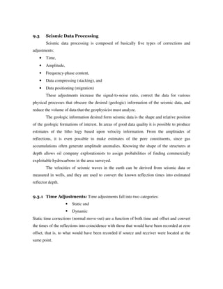 9.3 Seismic Data Processing
Seismic data processing is composed of basically five types of corrections and
adjustments:
• Time,
• Amplitude,
• Frequency-phase content,
• Data compressing (stacking), and
• Data positioning (migration)
These adjustments increase the signal-to-noise ratio, correct the data for various
physical processes that obscure the desired (geologic) information of the seismic data, and
reduce the volume of data that the geophysicist must analyze.
The geologic information desired form seismic data is the shape and relative position
of the geologic formations of interest. In areas of good data quality it is possible to produce
estimates of the litho logy based upon velocity information. From the amplitudes of
reflections, it is even possible to make estimates of the pore constituents, since gas
accumulations often generate amplitude anomalies. Knowing the shape of the structures at
depth allows oil company explorationists to assign probabilities of finding commercially
exploitable hydrocarbons in the area surveyed.
The velocities of seismic waves in the earth can be derived from seismic data or
measured in wells, and they are used to convert the known reflection times into estimated
reflector depth.
9.3.1 Time Adjustments: Time adjustments fall into two categories:
Static and
Dynamic
Static time corrections (normal move-out) are a function of both time and offset and convert
the times of the reflections into coincidence with those that would have been recorded at zero
offset, that is, to what would have been recorded if source and receiver were located at the
same point.
 