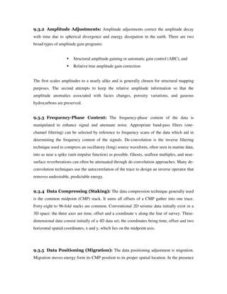 9.3.2 Amplitude Adjustments: Amplitude adjustments correct the amplitude decay
with time due to spherical divergence and energy dissipation in the earth. There are two
broad types of amplitude gain programs:
Structural amplitude gaining or automatic gain control (ABC), and
Relative true amplitude gain correction
The first scales amplitudes to a nearly alike and is generally chosen for structural mapping
purposes. The second attempts to keep the relative amplitude information so that the
amplitude anomalies associated with facies changes, porosity variations, and gaseous
hydrocarbons are preserved.
9.3.3 Frequency-Phase Content: The frequency-phase content of the data is
manipulated to enhance signal and attenuate noise. Appropriate band-pass filters (one-
channel filtering) can be selected by reference to frequency scans of the data which aid in
determining the frequency content of the signals. De-convolution is the inverse filtering
technique used to compress an oscillatory (long) source waveform, often seen in marine data,
into as near a spike (unit-impulse function) as possible. Ghosts, seafloor multiples, and near-
surface reverberations can often be attenuated through de-convolution approaches. Many de-
convolution techniques use the autocorrelation of the trace to design an inverse operator that
removes undesirable, predictable energy.
9.3.4 Data Compressing (Staking): The data compression technique generally used
is the common midpoint (CMP) stack. It sums all offsets of a CMP gather into one trace.
Forty-eight to 96-fold stacks are common. Conventional 2D seismic data initially exist in a
3D space: the three axes are time, offset and a coordinate x along the line of survey. Three-
dimensional data consist initially of a 4D data set; the coordinates being time, offset and two
horizontal spatial coordinates, x and y, which lies on the midpoint axis.
9.3.5 Data Positioning (Migration): The data positioning adjustment is migration.
Migration moves energy form its CMP position to its proper spatial location. In the presence
 
