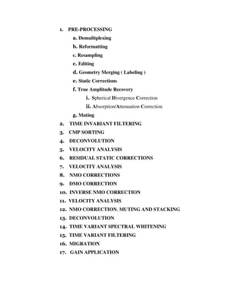 1. PRE-PROCESSING
a. Demulitplexing
b. Reformatting
c. Resampling
c. Editing
d. Geometry Merging ( Labeling )
e. Static Corrections
f. True Amplitude Recovery
i. Spherical Divergence Correction
ii. Absorption/Attenuation Correction
g. Muting
2. TIME INVARIANT FILTERING
3. CMP SORTING
4. DECONVOLUTION
5. VELOCITY ANALYSIS
6. RESIDUAL STATIC CORRECTIONS
7. VELOCITY ANALYSIS
8. NMO CORRECTIONS
9. DMO CORRECTION
10. INVERSE NMO CORRECTION
11. VELOCITY ANALYSIS
12. NMO CORRECTION, MUTING AND STACKING
13. DECONVOLUTION
14. TIME VARIANT SPECTRAL WHITENING
15. TIME VARIANT FILTERING
16. MIGRATION
17. GAIN APPLICATION
 