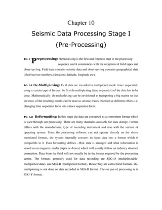 P
Chapter 10
Seismic Data Processing Stage I
(Pre-Processing)
10.1 reprocessing: Preprocessing is the first and foremost step in the processing
sequence and it commences with the reception of field tapes and
observers log. Field tape contains seismic data and observers log contains geographical data
(shot/receiver numbers, elevations, latitude, longitude etc).
10.1.1 De-Multiplexing: Field data are recorded in multiplexed mode (trace sequential)
using a certain type of format. So first de-multiplexing (time sequential) of the data has to be
done. Mathematically, de-multiplexing can be envisioned as transposing a big matrix so that
the rows of the resulting matrix can be read as seismic traces recorded at different offsets i.e.
changing time sequential form into a trace sequential form.
10.1.2 Reformatting: In this stage the data are converted to a convenient format which
is used through out processing. There are many standards available for data storage. Format
differs with the manufacturer, type of recording instrument and also with the version of
operating system. Since the processing software can not operate directly on the above
mentioned formats, the system internally converts its input data into a format which is
compatible to it. Data formatting defines –How data is arranged and what information is
stored as on magnetic media (tapes or drives) which will usually follow an industry standard
connection. Data from the field will not usually be in the format required by the processing
centre. The formats generally used for data recording are SEG-D (multiplexed/de-
multiplexed data), and SEG-B (multiplexed format). Hence they are called field formats. De-
multiplexing is not done on data recorded in SEG-D format. The out put of processing is in
SEG-Y format.
 