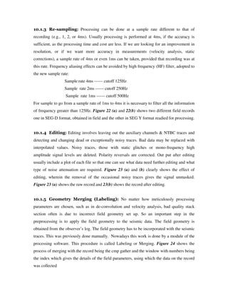 10.1.3 Re-sampling: Processing can be done at a sample rate different to that of
recording (e.g., 1, 2, or 4ms). Usually processing is performed at 4ms, if the accuracy is
sufficient, as the processing time and cost are less. If we are looking for an improvement in
resolution, or if we want more accuracy in measurements (velocity analysis, static
corrections), a sample rate of 4ms or even 1ms can be taken, provided that recording was at
this rate. Frequency aliasing effects can be avoided by high frequency (HF) filter, adopted to
the new sample rate:
Sample rate 4ms ------ cutoff 125Hz
Sample rate 2ms ------ cutoff 250Hz
Sample rate 1ms ------ cutoff 500Hz
For sample to go from a sample rate of 1ms to 4ms it is necessary to filter all the information
of frequency greater than 125Hz. Figure 22 (a) and 22(b) shows two different field records
one in SEG-D format, obtained in field and the other in SEG Y format readied for processing.
10.1.4 Editing: Editing involves leaving out the auxiliary channels & NTBC traces and
detecting and changing dead or exceptionally noisy traces. Bad data may be replaced with
interpolated values. Noisy traces, those with static glitches or mono-frequency high
amplitude signal levels are deleted. Polarity reversals are corrected. Out put after editing
usually include a plot of each file so that one can see what data need further editing and what
type of noise attenuation are required. Figure 23 (a) and (b) clearly shows the effect of
editing, wherein the removal of the occasional noisy traces gives the signal unmasked.
Figure 23 (a) shows the raw record and 23(b) shows the record after editing.
10.1.5 Geometry Merging (Labeling): No matter how meticulously processing
parameters are chosen, such as in de-convolution and velocity analysis, bad quality stack
section often is due to incorrect field geometry set up. So an important step in the
preprocessing is to apply the field geometry to the seismic data. The field geometry is
obtained from the observer’s log. The field geometry has to be incorporated with the seismic
traces. This was previously done manually. Nowadays this work is done by a module of the
processing software. This procedure is called Labeling or Merging. Figure 24 shows the
process of merging with the record being the cmp gather and the window with numbers being
the index which gives the details of the field parameters, using which the data on the record
was collected
 