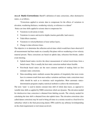 10.1.6 Static Corrections: Sheriff’s definition of static corrections, often shortened to
statics, is as follows.
“Corrections applied to seismic data to compensate for the effects of variations in
elevation, weathering thickness, weathering velocity, or reference to a datum”
Statics are time shifts applied to seismic data to compensate for:
• Variations in elevations in land,
• Variations in source and receiver depths (marine gun/cable, land source),
• Tidal effects (marine),
• Variations in velocity/thickness of near surface layers,
• Change in data reference times.
The objective is to determine the reflection arrival times which would have been observed if
all measurements had been made on a (usually) flat plane with no weathering or low-velocity
material present. These corrections are based on uphole data, refraction first-breaks, and/or
event shooting.
• Uphole-based statics involve the direct measurement of vertical travel-times form a
buried source. This is usually the best static correction method where feasible.
• First-break based statics are the most common method of making field (or first
estimate) static corrections.
• Data-smoothing statics methods assume that patterns of irregularity that most events
have in common result from near-surface variations and hence static corrections trace
shifts should be such as to minimize such irregularities. Most automatic statics-
determination programs employ statistical methods to achieve the minimization.
The term ‘static’ is used to denote constant time shift of whole data traces, as opposed to
variable time shifts as applied by NMO corrections which are dynamic. The elevation needed
for shot/receiver time correction is obtained from labeling records. The velocity needed for
calculating the time shift is obtained from shot uphole times. The elevation corrections (also
called datum correction) may be used to bring all times in a seismic record to a fixed level in
subsurface which is the final processing datum. FPD could be any arbitrary level(depending
on the client requirement) or msl (mean sea level).
 
