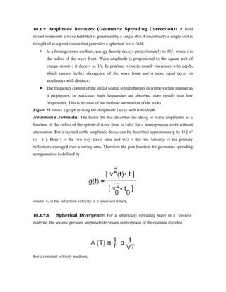 10.1.7 Amplitude Recovery (Geometric Spreading Correction): A field
record represents a wave field that is generated by a single shot. Conceptually a single shot is
thought of as a point source that generates a spherical wave field:
• In a homogeneous medium, energy density decays proportionately to 1/r2
, where r is
the radius of the wave front. Wave amplitude is proportional to the square root of
energy density; it decays as 1/r. In practice, velocity usually increases with depth,
which causes further divergence of the wave front and a more rapid decay in
amplitudes with distance.
• The frequency content of the initial source signal changes in a time variant manner as
it propagates. In particular, high frequencies are absorbed more rapidly than low
frequencies. This is because of the intrinsic attenuation of the rocks.
Figure 25 shows a graph relating the Amplitude Decay with time/depth.
Newman’s Formula: The factor 1/r that describes the decay of wave amplitudes as a
function of the radius of the spherical wave front is valid for a homogeneous earth without
attenuation. For a layered earth, amplitude decay can be described approximately by 1/ [ v2
(t) · t ]. Here t is the two way travel time and v(t) is the rms velocity of the primary
reflections averaged over a survey area. Therefore the gain function for geometric spreading
compensation is defined by
where, v0 is the reflection velocity at a specified time t0 .
10.1.7.1 Spherical Divergence: For a spherically spreading wave in a ‘lossless’
material, the seismic pressure amplitude decreases as reciprocal of the distance traveled.
For a constant velocity medium,
 