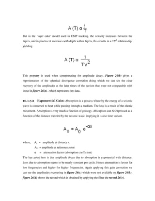 But in the ‘layer cake’ model used in CMP stacking, the velocity increases between the
layers, and in practice it increases with depth within layers, this results in a TV2
relationship,
yielding
This property is used when compensating for amplitude decay. Figure 26(b) gives a
representation of the spherical divergence correction doing which we can see the clear
recovery of the amplitudes at the later times of the section that were not comparable with
those in figure 26(a) , which represents raw data.
10.1.7.2 Exponential Gain: Absorption is a process where by the energy of a seismic
wave is converted to heat while passing through a medium. The loss is a result of the elastic
movement. Absorption is very much a function of geology. Absorption can be expressed as a
function of the distance traveled by the seismic wave, implying it is also time variant.
where, Ax = amplitude at distance x
A0 = amplitude at reference point
α = attenuation factor (absorption coefficient)
The key point here is that amplitude decay due to absorption is exponential with distance.
Loss due to absorption seems to be nearly constant per cycle. Hence attenuation is lesser for
low frequencies and higher for higher frequencies. Again applying this gain correction we
can see the amplitudes recovering in figure 26(c) which were not available on figure 26(b).
figure 26(d) shows the record which is obtained by applying the filter the record 26(c).
 