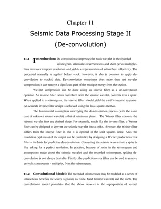 I
Chapter 11
Seismic Data Processing Stage II
(De-convolution)
11.1 ntroduction: De-convolution compresses the basic wavelet in the recorded
seismogram, attenuates reverberations and short-period multiples,
thus increases temporal resolution and yields a representation of subsurface reflectivity. The
processed normally is applied before stack; however, it also is common to apply de-
convolution to stacked data. De-convolution sometimes does more than just wavelet
compression; it can remove a significant part of the multiple energy from the section.
Wavelet compression can be done using an inverse filter as a de-convolution
operator. An inverse filter, when convolved with the seismic wavelet, converts it to a spike.
When applied to a seismogram, the inverse filter should yield the earth’s impulse response.
An accurate inverse filter design is achieved using the least-squares method.
The fundamental assumption underlying the de-convolution process (with the usual
case of unknown source wavelet) is that of minimum phase. The Wiener filter converts the
seismic wavelet into any desired shape. For example, much like the inverse filter, a Weiner
filter can be designed to convert the seismic wavelet into a spike. However, the Weiner filter
differs from the inverse filter in that it is optimal in the least squares sense. Also, the
resolution (spikiness) of the output can be controlled by designing a Wiener production error
filter – the basis for predictive de-convolution. Converting the seismic wavelet into a spike is
like asking for a perfect resolution. In practice, because of noise in the seismogram and
assumptions made about the seismic wavelet and the recorded seismogram, spiking de-
convolution is not always desirable. Finally, the prediction error filter can be used to remove
periodic components – multiples, from the seismogram.
11.2 Convolutional Model: The recorded seismic trace may be modeled as a series of
interactions between the source signature (a finite, band limited wavelet) and the earth. The
convolutional model postulates that the above wavelet is the superposition of several
 