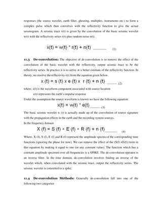 responses (the source wavelet, earth filter, ghosting, multiples, instruments etc.) to form a
complex pulse which then convolves with the reflectivity function to give the actual
seismogram. A seismic trace x(t) is given by the convolution of the basic seismic wavelet
w(t) with the reflectivity series r(t) plus random noise n(t).
------------- (1)
11.3 De-convolution: The objective of de-convolution is to remove the effect of the
convolution of the basic wavelet with the reflectivity, output seismic trace to be the
reflectivity series. In practice it is to arrive at a better estimate of the reflectivity function. In
theory, we resolve the reflectivity r(t) from the equation given below.
---------- (2)
where, s(t) is the waveform component associated with source location
e(t) represents the earth’s impulse response
Under the assumption the source waveform is known we have the following equation:
---------- (3)
The basic seismic wavelet w (t) is actually made up of the convolution of source signature
with the propagation effects in the earth and the recording system sources.
In the frequency domain
------------ (4)
Where, X (f), S (f), E (f) and R (f) represent the amplitude spectra of the corresponding time
functions (ignoring the phase for now). We can remove the effect of the (S(f) ×E(f)) term in
this equation by making it equal to one (or any constant value). The function which has a
constant amplitude spectrum over all frequencies is a SPIKE. The de-convolution operator is
an inverse filter. In the time domain, de-convolution involves finding an inverse of the
wavelet which, when convoluted with the seismic trace, output the reflectivity series. The
seismic wavelet is converted to a spike.
11.4 De-convolution Methods: Generally de-convolution fall into one of the
following two categories
 
