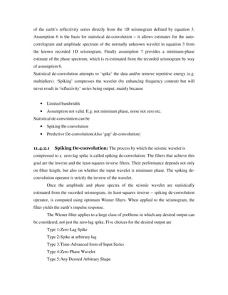 of the earth’s reflectivity series directly from the 1D seismogram defined by equation 3.
Assumption 6 is the basis for statistical de-convolution – it allows estimates for the auto-
correlogram and amplitude spectrum of the normally unknown wavelet in equation 3 from
the known recorded 1D seismogram. Finally assumption 7 provides a minimum-phase
estimate of the phase spectrum, which is re-estimated from the recorded seismogram by way
of assumption 6.
Statistical de-convolution attempts to ‘spike’ the data and/or remove repetitive energy (e.g.
multipliers). ‘Spiking’ compresses the wavelet (by enhancing frequency content) but will
never result in ‘reflectivity’ series being output; mainly because
• Limited bandwidth
• Assumption not valid. E.g. not minimum phase, noise not zero etc.
Statistical de-convolution can be
• Spiking De-convolution
• Predictive De-convolution(Also ‘gap’ de-convolution)
11.4.2.1 Spiking De-convolution: The process by which the seismic wavelet is
compressed to a zero-lag spike is called spiking de-convolution. The filters that achieve this
goal are the inverse and the least-squares inverse filters. Their performance depends not only
on filter length, but also on whether the input wavelet is minimum phase. The spiking de-
convolution operator is strictly the inverse of the wavelet.
Once the amplitude and phase spectra of the seismic wavelet are statistically
estimated from the recorded seismogram, its least-squares inverse – spiking de-convolution
operator, is computed using optimum Wiener filters. When applied to the seismogram, the
filter yields the earth’s impulse response.
The Wiener filter applies to a large class of problems in which any desired output can
be considered, not just the zero-lag spike. Five choices for the desired output are
Type 1:Zero-Lag Spike
Type 2:Spike at arbitrary lag
Type 3:Time-Advanced form of Input Series
Type 4:Zero-Phase Wavelet
Type 5:Any Desired Arbitrary Shape
 