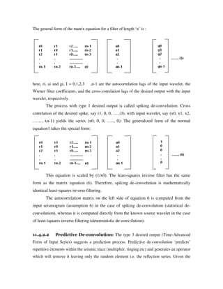 The general form of the matrix equation for a filter of length ‘n’ is :
here, ri, ai and gi, I = 0,1,2,3 ,n-1 are the autocorrelation lags of the input wavelet, the
Wiener filter coefficients, and the cross-correlation lags of the desired output with the input
wavelet, respectively.
The process with type 1 desired output is called spiking de-convolution. Cross
correlation of the desired spike, say (1, 0, 0, …..,0), with input wavelet, say (x0, x1, x2,
……, xn-1) yields the series (x0, 0, 0, ….., 0). The generalized form of the normal
equation1 takes the special form:
This equation is scaled by (1/x0). The least-squares inverse filter has the same
form as the matrix equation (6). Therefore, spiking de-convolution is mathematically
identical least-squares inverse filtering.
The autocorrelation matrix on the left side of equation 6 is computed from the
input seismogram (assumption 6) in the case of spiking de-convolution (statistical de-
convolution), whereas it is computed directly from the known source wavelet in the case
of least-squares inverse filtering (deterministic de-convolution).
11.4.2.2 Predictive De-convolution: The type 3 desired output (Time-Advanced
Form of Input Series) suggests a prediction process. Predictive de-convolution ‘predicts’
repetitive elements within the seismic trace (multiplier, ringing etc) and generates an operator
which will remove it leaving only the random element i.e. the reflection series. Given the
 
