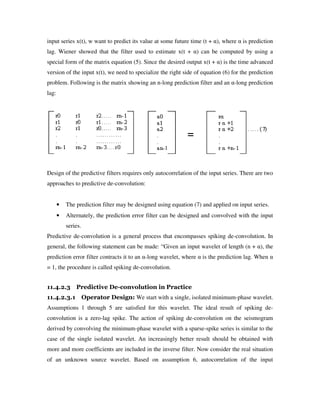 input series x(t), w want to predict its value at some future time (t + α), where α is prediction
lag. Wiener showed that the filter used to estimate x(t + α) can be computed by using a
special form of the matrix equation (5). Since the desired output x(t + α) is the time advanced
version of the input x(t), we need to specialize the right side of equation (6) for the prediction
problem. Following is the matrix showing an n-long prediction filter and an α-long prediction
lag:
Design of the predictive filters requires only autocorrelation of the input series. There are two
approaches to predictive de-convolution:
• The prediction filter may be designed using equation (7) and applied on input series.
• Alternately, the prediction error filter can be designed and convolved with the input
series.
Predictive de-convolution is a general process that encompasses spiking de-convolution. In
general, the following statement can be made: “Given an input wavelet of length (n + α), the
prediction error filter contracts it to an α-long wavelet, where α is the prediction lag. When α
= 1, the procedure is called spiking de-convolution.
11.4.2.3 Predictive De-convolution in Practice
11.4.2.3.1 Operator Design: We start with a single, isolated minimum-phase wavelet.
Assumptions 1 through 5 are satisfied for this wavelet. The ideal result of spiking de-
convolution is a zero-lag spike. The action of spiking de-convolution on the seismogram
derived by convolving the minimum-phase wavelet with a sparse-spike series is similar to the
case of the single isolated wavelet. An increasingly better result should be obtained with
more and more coefficients are included in the inverse filter. Now consider the real situation
of an unknown source wavelet. Based on assumption 6, autocorrelation of the input
 