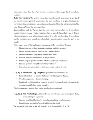 seismogram rather than that of the seismic wavelet is used to design the de-convolution
operator.
Auto Correlation: The result is a zero phase wave form with a maximum at zero lag. If
two wave forms are perfectly random then the auto correlation is a spike. Statistical de-
convolution filters(or operators) are most commonly derived from the auto correlation of the
input data using Wiener-Levinson algorithm.
Autocorrelation analysis: We can decay the point on our wavelet where our de-convolution
operator begins to operate - via the production ‘lag’ or ‘gap’. If the predictive gap or delay is
only one sample, we have spiking de-convolution. Or in other words, spiking de-convolution
may be considered as a special case of predictive de-convolution where the ‘gap’ is one
sample.
Following are some of the implications in designing the De-convolution Operator:
• The operator may be long enough to predict the multiples targeted.
• Design window usually at least five times operator length.
• Derivation windows slide behind the first break noise.
• Window over data representative of design criteria.
• Not too long an operator (less than 500 ms) – dependent on objective.
• Separate operators derived from multiple windows?
• One or two derivation windows at the most (multi window de-con).
11.4.2.3.2 Prediction Gap Length: Gap length will have an effect on:
• Pulse stabilization – to equalize the basic wavelet through out the data.
• Wavelet compression – degree of spiking.
• Occasionally, which multiple system is targeted – long gap length with short active
operator to straddle long period multiples.
(Too long a gap may result in short period reverberations remaining)
11.4.2.3.3 Pre-Whitening: Addition of white noise to data (auto-correlogram) during
operator design is to prevent:
• Operator instability (divisions by zero when calculating wavelet inverse).
• Equalizing the amplitude of noise in addition to the signal.
The amount of white noise to add will generally be in the range of 0.1 % to 1%.
 