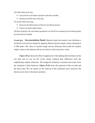 Too little white noise may:
• Cause the de-convolution operator to become unstable.
• Decrease the S/N ratio of the data.
Too much white noise may:
• Decrease the effectiveness of the de-convolution process.
• Narrow the band width of data.
All these predictive de-convolution parameters are fixed from running de-convolution panels
by trial and error method.
11.4.2.3.4 De-convolution Panel: Operator length and amount is pre-whitening is
decided by trial and error method by applying different operator lengths and pre-whitening to
a CDP gather. The values of operator length and pre-whitening which yields the sharpest
output is taken as the optimum and de-convolution is done using these values.
Figure 28 (a) shows the effect of application of the Spiking Deconvolution on the
raw data and we can see the events clearly marking their differences from the
neighbouring random reflections. The tempporal resolution is incresed and events show
the continuity in their behaviour. Figure 28 (b) shows the spectrum of the raw data and
the decon data. We can clearly see the removal of the incoherent noise caused by the
electric power lines in the decon spectrum.
 