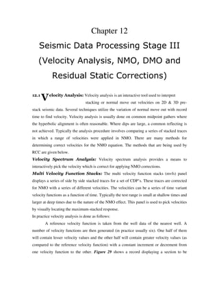 V
Chapter 12
Seismic Data Processing Stage III
(Velocity Analysis, NMO, DMO and
Residual Static Corrections)
12.1 elocity Analysis: Velocity analysis is an interactive tool used to interpret
stacking or normal move out velocities on 2D & 3D pre-
stack seismic data. Several techniques utilize the variation of normal move out with record
time to find velocity. Velocity analysis is usually done on common midpoint gathers where
the hyperbolic alignment is often reasonable. Where dips are large, a common reflecting is
not achieved. Typically the analysis procedure involves comparing a series of stacked traces
in which a range of velocities were applied in NMO. There are many methods for
determining correct velocities for the NMO equation. The methods that are being used by
RCC are given below.
Velocity Spectrum Analysis: Velocity spectrum analysis provides a means to
interactively pick the velocity which is correct for applying NMO corrections.
Multi Velocity Function Stacks: The multi velocity function stacks (mvfs) panel
displays a series of side by side stacked traces for a set of CDP’s. These traces are corrected
for NMO with a series of different velocities. The velocities can be a series of time variant
velocity functions as a function of time. Typically the test range is small at shallow times and
larger at deep times due to the nature of the NMO effect. This panel is used to pick velocities
by visually locating the maximum-stacked response.
In practice velocity analysis is done as follows:
A reference velocity function is taken from the well data of the nearest well. A
number of velocity functions are then generated (in practice usually six). One half of them
will contain lesser velocity values and the other half will contain greater velocity values (as
compared to the reference velocity function) with a constant increment or decrement from
one velocity function to the other. Figure 29 shows a record displaying a section to be
 