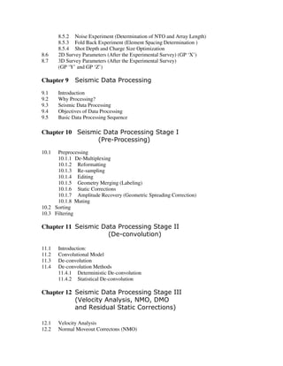 8.5.2 Noise Experiment (Determination of NTO and Array Length)
8.5.3 Fold Back Experiment (Element Spacing Determination )
8.5.4 Shot Depth and Charge Size Optimization
8.6 2D Survey Parameters (After the Experimental Survey) (GP ‘X’)
8.7 3D Survey Parameters (After the Experimental Survey)
(GP ‘Y’ and GP ‘Z’)
Chapter 9 Seismic Data Processing
9.1 Introduction
9.2 Why Processing?
9.3 Seismic Data Processing
9.4 Objectives of Data Processing
9.5 Basic Data Processing Sequence
Chapter 10 Seismic Data Processing Stage I
(Pre-Processing)
10.1 Preprocessing
10.1.1 De-Multiplexing
10.1.2 Reformatting
10.1.3 Re-sampling
10.1.4 Editing
10.1.5 Geometry Merging (Labeling)
10.1.6 Static Corrections
10.1.7 Amplitude Recovery (Geometric Spreading Correction)
10.1.8 Muting
10.2 Sorting
10.3 Filtering
Chapter 11 Seismic Data Processing Stage II
(De-convolution)
11.1 Introduction:
11.2 Convolutional Model
11.3 De-convolution
11.4 De-convolution Methods
11.4.1 Deterministic De-convolution
11.4.2 Statistical De-convolution
Chapter 12 Seismic Data Processing Stage III
(Velocity Analysis, NMO, DMO
and Residual Static Corrections)
12.1 Velocity Analysis
12.2 Normal Moveout Correctons (NMO)
 