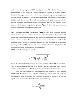 analysed for velocity. A group of GDP’s (usually 21) which fall under full foldage area is
then taken and each of these CDP’s are stacked applying each one of the seven velocity
functions. The output is seven strips with 21 traces each, each strip corresponding to each
velocity function and each trace corresponding to each CDP. This is called a multi velocity
function stacks (mvfs) panel. From this we can interactively pick the correct velocity
function. Alternately a velocity spectrum is also generated. Mvfs are used generally to fine
tune the velocity picked using velocity spectrum. Figure 30 shows the velocity function
selection and thus how the velocity analysis is done.
12.2 Normal Moveout Correctons (NMO): NMO is the difference between
reflection arrival time at a geophone situated at a certain distance from the shot point and
arrival time at a geophone situated at the shot point. As offset increases, the seismic wavelet
arrives late at the geophone. This is not due to any anomalies in the subsurface, but due to the
additional distance traveled by the seismic wavelet. So a time correlation has to be applied
according to offset. NMO correction is the time correction which will ideally linearise the
alignment of primarily reflected signals in the CDP gather.
NMO is applied according to the formula
Where, Tx is the actual reflection time of the seismic event due to Normal Move Out effects.
T0 is the zero offset reflection time of the seismic event; x is the actual source receiver
distance; v is the normal Move Out velocity or stacking velocity of reflection event.
While applying NMO the trace undergoes a slight non linear stretch which is called
NMO stretch. As a result of NMO correction a frequency distortion occurs particularly for
shallow events and at large offsets. The maximum permissible for the stretch is 10% and
signals where more stretch is observed is muted. It is quantified by
 
