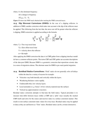 where, f is the dominant frequency
f is change in frequency
TNMO = Tx – T0
Figure 31 shows the NMO stack obtained after stacking the NMO corrected traces.
12.3 Dip Moveout Correctons (DMO): In the case of a dipping reflector, in
addition to NMO, another correction which takes into account is the dip of the reflector must
be applied. This following from the fact that, the move out will be greater when the reflector
is dipping. DMO correction is applied according to the formula
where, Tx = Two way travel time
T0 = Zero offset travel time
V = velocity above the reflector
φ = dip angle
After applying the DMO correction the data is in CMP gather from a dipping interface model
do have a common reflector points. The terms CRP and CRP gather are accurate descriptions
of the data post DMO. Because DMO is a geometric correction that repositions seismic data
in a sense of migration scheme. The alternate name for DMO is pre-stack partial migration.
12.4 Residual Statics Corrections: ‘Field’ statics do not generally solve all delays
within the data for a variety of reasons for example:
• Velocities vary both laterally and vertically within the layers.
• Weathering thickness varies rapidly.
• Undetectable thin, low velocity layers.
• Local anomalies (e .g ‘lenses’ of low velocity material near the surface)
• Vertical ray approximation is incorrect.
Residual statics correction attempts to fine-tune the field statics. Typical procedure is to
measure time-shifts between traces within a CMP and a ‘pilot’ trace (usually the stacked
CMP itself) and solve for the source and receiver static in a surface consistent manner .This
results in non surface consistent static values for every trace. Residual statics may be applied
to data as they are and known as ‘Trim’ statics. Residual statics can be, at times destructive.
 