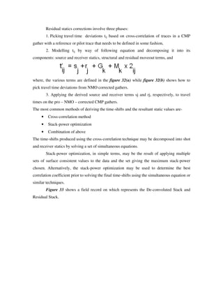 Residual statics corrections involve three phases:
1. Picking travel time deviations tij based on cross-correlation of traces in a CMP
gather with a reference or pilot trace that needs to be defined in some fashion,
2. Modelling tij by way of following equation and decomposing it into its
components: source and receiver statics, structural and residual moveout terms, and
where, the various terms are defined in the figure 32(a) while figure 32(b) shows how to
pick travel time deviations from NMO corrected gathers.
3. Applying the derived source and receiver terms sj and rj, respectively, to travel
times on the pro – NMO – corrected CMP gathers.
The most common methods of deriving the time-shifts and the resultant static values are-
• Cross-correlation method
• Stack-power optimization
• Combination of above
The time-shifts produced using the cross-correlation technique may be decomposed into shot
and receiver statics by solving a set of simultaneous equations.
Stack-power optimization, in simple terms, may be the result of applying multiple
sets of surface consistent values to the data and the set giving the maximum stack-power
chosen. Alternatively, the stack-power optimization may be used to determine the best
correlation coefficient prior to solving the final time-shifts using the simultaneous equation or
similar techniques.
Figure 33 shows a field record on which represents the De-convoluted Stack and
Residual Stack.
 