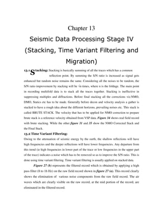 S
Chapter 13
Seismic Data Processing Stage IV
(Stacking, Time Variant Filtering and
Migration)
13.1 tacking: Stacking is basically summing of all the traces which has a common
reflection point. By summing the S/N ratio is increased as signal gets
enhanced but random noise remains the same. Considering all the noises to be random, the
S/N ratio improvement by stacking will be √n times, where n is the foldage. The main point
in recording multifold data is to stack all the traces together. Stacking is ineffective in
suppressing multiples and diffractions. Before final stacking all the corrections viz.NMO,
DMO, Statics etc has to be made. Generally before decon and velocity analysis a gather is
stacked to have a rough idea about the different horizons, prevailing noises etc. This stack is
called BRUTE STACK. The velocity that has to be applied for NMO correction to prepare
brute stack is a reference velocity obtained from VSP data. Figure 34 shows real field record
with brute stacking. While the other figure 31 and 35 show the NMO Corrected Stack and
the Final Stack.
13.2 Time Variant Filtering:
Owing to the attenuation of seismic energy by the earth, the shallow reflections will have
high frequencies and the deeper reflections will have lower frequencies. Any departure from
this trend (ie high frequencies in lower part of the trace or low frequencies in the upper part
of the trace) indicates a noise which has to be removed so as to improve the S/N ratio. This is
done using time variant filtering. Time variant filtering is usually applied on stacked data.
Figure 27 (b) represents the filtered record which is obtained by applying a high
pass filter (8 to 16 Hz) on the raw field record shown in figure 27 (a). This record clearly
shows the elimination of various noise components from the raw field record. The air
waves which are clearly visible on the raw record, at the mid portion of the record, are
eliminated in the filtered record.
 