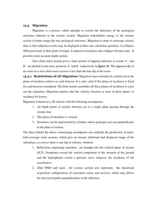 13.3 Migration
Migration is a process which attempts to correct the directions of the geological
structures inherent in the seismic section. Migration redistributes energy in the seismic
section to better image the true geological structures. Migration is done to rearrange seismic
data so that reflection events may be displayed at their true subsurface positions. It collapses
diffraction back to their point of origin. It improves resolution and collapses Fresnal zone. It
provides more accurate depth section.
Zero offset stack section gives a false picture of dipping reflectors as events A`` and
B`` are plotted at true trace positions A` and B` respectively in figure 36. The apparent dip of
an event on a zero offset stack section is less than the true dip of the event.
13.3.1 Restrictions of 2D Migration: Migration must normally be carried out in the
plane of incidence relative to each horizon. It is only valid if this plane of incidence is fixed
for each horizon considered. The final section assembles all these planes of incidence to carry
out the migration. Migration requires that the velocity function at each of these planes of
incidence be known.
Migration is based on a 2D scheme with the following assumptions:
1. All depth points of seismic horizons are in a single plane passing through the
seismic line.
2. This plane of incidence is vertical
3. Structures can be represented by cylinders whose principal axes are perpendicular
to the plane of section.
The ideas behind the above constraining assumptions also underlie the production of multi-
fold coverage stack sections, which give an inexact, deformed and displaced image of the
subsurface, as soon as there is any dip or velocity variation:
1. Reflections originating anywhere are brought into the vertical plane of section
(X,T). Geophones record the vertical component of the moment of the ground
and the hydrophones record a pressure wave whatever the incidence of the
wavefront is.
2. After NMO and stack , the seismic section now represents the theoretical
acquisition configurations of coincident source and receiver, which only allows
for only travel paths perpendicularly to the reflectors.
 