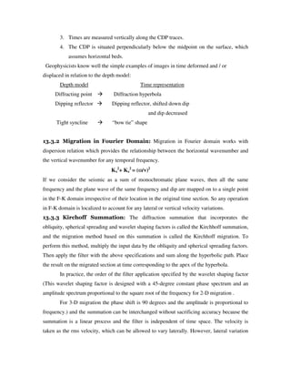 3. Times are measured vertically along the CDP traces.
4. The CDP is situated perpendicularly below the midpoint on the surface, which
assumes horizontal beds.
Geophysicists know well the simple examples of images in time deformed and / or
displaced in relation to the depth model:
Depth model Time representation
Diffracting point Diffraction hyperbola
Dipping reflector Dipping reflector, shifted down dip
and dip decreased
Tight syncline “bow tie” shape
13.3.2 Migration in Fourier Domain: Migration in Fourier domain works with
dispersion relation which provides the relationship between the horizontal wavenumber and
the vertical wavenumber for any temporal frequency.
Kx
2
+ Kz
2
= (ω////v)2
If we consider the seismic as a sum of monochromatic plane waves, then all the same
frequency and the plane wave of the same frequency and dip are mapped on to a single point
in the F-K domain irrespective of their location in the original time section. So any operation
in F-K domain is localized to account for any lateral or vertical velocity variations.
13.3.3 Kirchoff Summation: The diffraction summation that incorporates the
obliquity, spherical spreading and wavelet shaping factors is called the Kirchhoff summation,
and the migration method based on this summation is called the Kirchhoff migration. To
perform this method, multiply the input data by the obliquity and spherical spreading factors.
Then apply the filter with the above specifications and sum along the hyperbolic path. Place
the result on the migrated section at time corresponding to the apex of the hyperbola.
In practice, the order of the filter application specified by the wavelet shaping factor
(This wavelet shaping factor is designed with a 45-degree constant phase spectrum and an
amplitude spectrum proportional to the square root of the frequency for 2-D migration .
For 3-D migration the phase shift is 90 degrees and the amplitude is proportional to
frequency.) and the summation can be interchanged without sacrificing accuracy because the
summation is a linear process and the filter is independent of time space. The velocity is
taken as the rms velocity, which can be allowed to vary laterally. However, lateral variation
 